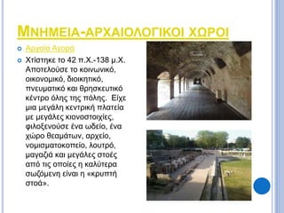 ΜΝΗΜΕΙΑ-ΑΡΧΑΙΟΛΟΓΙΚΟΙ ΧΩΡΟΙ 
 Αρχαία Αγορά 
 Χτίστηκε το 42 π.Χ.-138 μ.Χ. 
Αποτελούσε το κοινωνικό, 
οικονομικό, διοικητικό, 
πνευματικό και θρησκευτικό 
κέντρο όλης της πόλης. Είχε 
μια μεγάλη κεντρική πλατεία 
με μεγάλες κιονοστοιχίες, 
φιλοξενούσε ένα ωδείο, ένα 
χώρο θεαμάτων, αρχείο, 
νομισματοκοπείο, λουτρό, 
μαγαζιά και μεγάλες στοές 
από τις οποίες η καλύτερα 
σωζόμενη είναι η «κρυπτή 
στοά». 
 