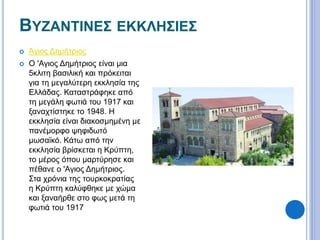 ΒΥΖΑΝΤΙΝΕΣ ΕΚΚΛΗΣΙΕΣ 
 Άγιος Δημήτριος 
 Ο 'Αγιος Δημήτριος είναι μια 
5κλιτη βασιλική και πρόκειται 
για τη μεγαλύτερη εκκλησία της 
Ελλάδας. Καταστράφηκε από 
τη μεγάλη φωτιά του 1917 και 
ξαναχτίστηκε το 1948. Η 
εκκλησία είναι διακοσμημένη με 
πανέμορφο ψηφιδωτό 
μωσαϊκό. Κάτω από την 
εκκλησία βρίσκεται η Κρύπτη, 
το μέρος όπου μαρτύρησε και 
πέθανε ο 'Αγιος Δημήτριος. 
Στα χρόνια της τουρκοκρατίας 
η Κρύπτη καλύφθηκε με χώμα 
και ξαναήρθε στο φως μετά τη 
φωτιά του 1917 
 