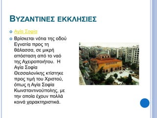 ΒΥΖΑΝΤΙΝΕΣ ΕΚΚΛΗΣΙΕΣ 
 Αγία Σοφία 
 Βρίσκεται νότια της οδού 
Εγνατία προς τη 
θάλασσα, σε μικρή 
απόσταση από το ναό 
της Αχειροποιήτου. Η 
Αγία Σοφία 
Θεσσαλονίκης κτίστηκε 
προς τιμή του Χριστού, 
όπως η Αγία Σοφία 
Κωνσταντινούπολης, με 
την οποία έχουν πολλά 
κοινά χαρακτηριστικά. 
 