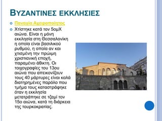 ΒΥΖΑΝΤΙΝΕΣ ΕΚΚΛΗΣΙΕΣ 
 Παναγία Αχειροποίητος 
 Χτίστηκε κατά τον 5ομΧ 
αιώνα. Είναι η μόνη 
εκκλησία στη Θεσσαλονίκη 
η οποία είναι βασιλικού 
ρυθμού, η οποία αν και 
χτισμένη την πρώιμη 
χριστιανική εποχή, 
παραμένει άθικτη. Οι 
τοιχογραφίες του 13ου 
αιώνα που απεικονίζουν 
τους 40 μάρτυρες είναι καλά 
διατηρημένες παρόλο που 
τμήμα τους καταστράφηκε 
όταν η εκκλησία 
μετατράπηκε σε τζαμί τον 
15ο αιώνα, κατά τη διάρκεια 
της τουρκοκρατίας. 
 