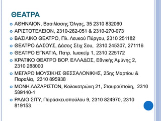 ΘΕΑΤΡΑ 
 ΑΘΗΝΑΙΟΝ, Βασιλίσσης Όλγας, 35 2310 832060 
 ΑΡΙΣΤΟΤΕΛΕΙΟΝ, 2310-262-051 & 2310-270-073 
 ΒΑΣΙΛΙΚΟ ΘΕΑΤΡΟ, Πλ. Λευκού Πύργου, 2310 251182 
 ΘΕΑΤΡΟ ΔΑΣΟΥΣ, Δάσος Σέιχ Σου, 2310 245307, 271116 
 ΘΕΑΤΡΟ ΕΓΝΑΤΙΑ, Πατρ. Ιωακείμ 1, 2310 225172 
 ΚΡΑΤΙΚΟ ΘΕΑΤΡΟ ΒΟΡ. ΕΛΛΑΔΟΣ, Εθνικής Αμύνης 2, 
2310 288000 
 ΜΕΓΑΡΟ ΜΟΥΣΙΚΗΣ ΘΕΣΣΑΛΟΝΙΚΗΣ, 25ης Μαρτίου & 
Παραλία, 2310 895938 
 ΜΟΝΗ ΛΑΖΑΡΙΣΤΩΝ, Κολοκοτρώνη 21, Σταυρούπολη, 2310 
589140-1 
 ΡΑΔΙΟ ΣΙΤΥ, Παρασκευοπούλου 9, 2310 824970, 2310 
819153 
 