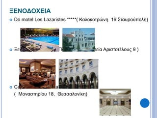 ΞΕΝΟΔΟΧΕΙΑ 
 Do motel Les Lazaristes *****( Κολοκοτρώνη 16 Σταυρούπολη) 
 Ξενοδοχείο Ηλέκτρα Παλάς *****( Πλατεία Αριστοτέλους 9 ) 
 Capsis Hotel Thessaloniki **** 
( Μοναστηρίου 18, Θεσσαλονίκη) 
 