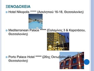 ΞΕΝΟΔΟΧΕΙΑ 
 Hotel Nikopolis ***** (Ασκληπιού 16-18, Θεσσαλονίκη) 
 Mediterranean Palace ***** (Σαλαμίνος 3 & Καρατάσου, 
Θεσσαλονίκη) 
 Porto Palace Hotel ***** (26ης Οκτωβρίου 65, 
Θεσσαλονίκη) 
 