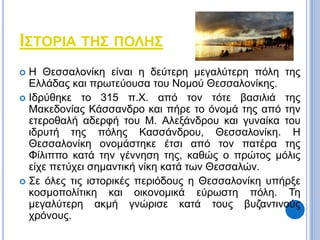 ΙΣΤΟΡΙΑ ΤΗΣ ΠΟΛΗΣ 
 Η Θεσσαλονίκη είναι η δεύτερη μεγαλύτερη πόλη της 
Ελλάδας και πρωτεύουσα του Νομού Θεσσαλονίκης. 
 Ιδρύθηκε το 315 π.Χ. από τον τότε βασιλιά της 
Μακεδονίας Κάσσανδρο και πήρε το όνομά της από την 
ετεροθαλή αδερφή του Μ. Αλεξάνδρου και γυναίκα του 
ιδρυτή της πόλης Κασσάνδρου, Θεσσαλονίκη. Η 
Θεσσαλονίκη ονομάστηκε έτσι από τον πατέρα της 
Φίλιππο κατά την γέννηση της, καθώς ο πρώτος μόλις 
είχε πετύχει σημαντική νίκη κατά των Θεσσαλών. 
 Σε όλες τις ιστορικές περιόδους η Θεσσαλονίκη υπήρξε 
κοσμοπολίτικη και οικονομικά εύρωστη πόλη. Τη 
μεγαλύτερη ακμή γνώρισε κατά τους βυζαντινούς 
χρόνους. 
 