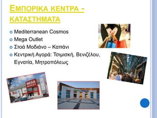 ΕΜΠΟΡΙΚΑ ΚΕΝΤΡΑ - 
ΚΑΤΑΣΤΗΜΑΤΑ 
 Mediterranean Cosmos 
 Mega Outlet 
 Στοά Μοδιάνο – Καπάνι 
 Κεντρική Αγορά: Τσιμισκή, Βενιζέλου, 
Εγνατία, Μητροπόλεως 
 