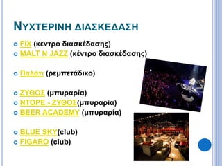 ΝΥΧΤΕΡΙΝΗ ΔΙΑΣΚΕΔΑΣΗ 
 FIX (κεντρο διασκέδασης) 
 MALT N JAZZ (κέντρο διασκέδασης) 
 Παλάτι (ρεμπετάδικο) 
 ΖΥΘΟΣ (μπυραρία) 
 ΝΤΟΡΕ - ΖΥΘΟΣ(μπυραρία) 
 BEER ACADEMY (μπυραρία) 
 BLUE SKY(club) 
 FIGARO (club) 
 
