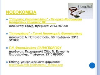 ΝΟΣΟΚΟΜΕΙΑ 
 "Γεώργιος Παπανικολάου" - Κεντρικό Νοσοκομείο 
Νοσημάτων Θώρακος ΒΕ 
Διεύθυνση: Εξοχή, τηλέφωνο: 2313 307000 
 "Ιπποκράτειο" - Γενικό Νοσοκομείο Θεσσαλονίκης 
Διεύθυνση: Α. Παπαναστασίου 50, τηλέφωνο: 2313 
312000 
 Γ.Ν. Θεσσαλονίκης ΠΑΠΑΓΕΩΡΓΙΟΥ 
Διεύθυνση: Περιφερειακή Οδός Ν. Ευκαρπία 
Θεσσαλονίκης, Τηλέφωνο: 2310 693000 
 Επίσης, για εφημερεύοντα φαρμακεία: 
http://www.fsth.gr/efhmereu_farmak.asp 
 