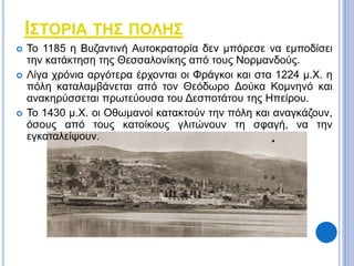 ΙΣΤΟΡΙΑ ΤΗΣ ΠΟΛΗΣ 
 Το 1185 η Βυζαντινή Αυτοκρατορία δεν μπόρεσε να εμποδίσει 
την κατάκτηση της Θεσσαλονίκης από τους Νορμανδούς. 
 Λίγα χρόνια αργότερα έρχονται οι Φράγκοι και στα 1224 μ.Χ. η 
πόλη καταλαμβάνεται από τον Θεόδωρο Δούκα Κομνηνό και 
ανακηρύσσεται πρωτεύουσα του Δεσποτάτου της Ηπείρου. 
 Το 1430 μ.Χ. οι Οθωμανοί κατακτούν την πόλη και αναγκάζουν, 
όσους από τους κατοίκους γλιτώνουν τη σφαγή, να την 
εγκαταλείψουν. 
 
