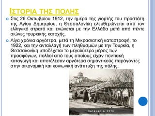 ΙΣΤΟΡΙΑ ΤΗΣ ΠΟΛΗΣ 
 Στις 26 Οκτωβρίου 1912, την ημέρα της γιορτής του προστάτη 
της Αγίου Δημητρίου, η Θεσσαλονίκη ελευθερώνεται από τον 
ελληνικό στρατό και ενώνεται με την Ελλάδα μετά από πέντε 
αιώνες τουρκικής κατοχής. 
 Λίγα χρόνια αργότερα, μετά τη Μικρασιατική καταστροφή, το 
1922, και την ανταλλαγή των πληθυσμών με την Τουρκία, η 
Θεσσαλονίκη υποδέχεται το μεγαλύτερο μέρος των 
προσφύγων, πολλοί από τους οποίους είχαν ποντιακή 
καταγωγή και αποτέλεσαν αργότερα σημαντικούς παράγοντες 
στην οικονομική και κοινωνική ανάπτυξη της πόλης. 
 