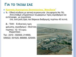 ΓΙΑ ΤΟ ΤΑΞΙΔΙ ΣΑΣ 
 Κρατικός Αερολιμένας Θεσσαλονίκης `Μακεδονία` 
 1.- Οδική σύνδεση με αστική συγκοινωνία (λεωφορείο Νο 78). 
Από σταθμό υπεραστικών λεωφορείων προς αεροδρόμιο και 
αντίστροφα, με συχνότητα 
ένα, ανά μισή ώρα, και διάρκεια διαδρομής περίπου 45 λεπτά. 
2.- TAXI : Ενδεικτικές τιμές 
χρέωσης, αεροδρόμιο - Θεσ/νίκη 
περίπου 12- 15 ευρώ. 
ΡΑΔΙΟΤΑΧΙ : 
Τηλ : 2310 - 550500, 214900, 
546522, 551525, 866866, 525000. 
 