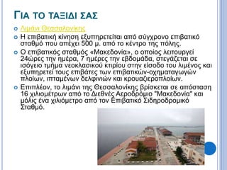 ΓΙΑ ΤΟ ΤΑΞΙΔΙ ΣΑΣ 
 Λιμάνι Θεσσαλονίκης 
 Η επιβατική κίνηση εξυπηρετείται από σύγχρονο επιβατικό 
σταθμό που απέχει 500 μ. από το κέντρο της πόλης. 
 Ο επιβατικός σταθμός «Μακεδονία», ο οποίος λειτουργεί 
24ώρες την ημέρα, 7 ημέρες την εβδομάδα, στεγάζεται σε 
ισόγειο τμήμα νεοκλασικού κτιρίου στην είσοδο του λιμένος και 
εξυπηρετεί τους επιβάτες των επιβατικών-οχηματαγωγών 
πλοίων, ιπταμένων δελφινιών και κρουαζιεροπλοίων. 
 Επιπλέον, το λιμάνι της Θεσσαλονίκης βρίσκεται σε απόσταση 
16 χιλιομέτρων από το Διεθνές Αεροδρόμιο "Μακεδονία" και 
μόλις ένα χιλιόμετρο από τον Επιβατικό Σιδηροδρομικό 
Σταθμό. 
 