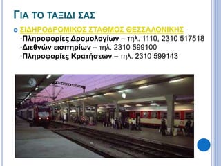 ΓΙΑ ΤΟ ΤΑΞΙΔΙ ΣΑΣ 
 ΣΙΔΗΡΟΔΡΟΜΙΚΟΣ ΣΤΑΘΜΟΣ ΘΕΣΣΑΛΟΝΙΚΗΣ 
·Πληροφορίες Δρομολογίων – τηλ. 1110, 2310 517518 
·Διεθνών εισιτηρίων – τηλ. 2310 599100 
·Πληροφορίες Κρατήσεων – τηλ. 2310 599143 
 