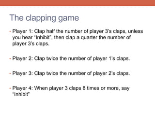The clapping game 
• Player 1: Clap half the number of player 3’s claps, unless 
you hear “Inhibit”, then clap a quarter the number of 
player 3’s claps. 
• Player 2: Clap twice the number of player 1’s claps. 
• Player 3: Clap twice the number of player 2’s claps. 
• Player 4: When player 3 claps 8 times or more, say 
“Inhibit” 
 