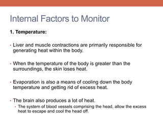 Internal Factors to Monitor 
1. Temperature: 
• Liver and muscle contractions are primarily responsible for 
generating heat within the body. 
• When the temperature of the body is greater than the 
surroundings, the skin loses heat. 
• Evaporation is also a means of cooling down the body 
temperature and getting rid of excess heat. 
• The brain also produces a lot of heat. 
• The system of blood vessels comprising the head, allow the excess 
heat to escape and cool the head off. 
 