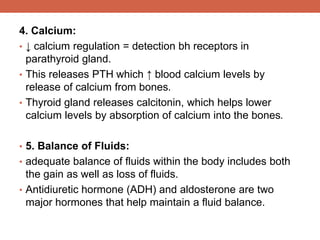 4. Calcium: 
• ↓ calcium regulation = detection bh receptors in 
parathyroid gland. 
• This releases PTH which ↑ blood calcium levels by 
release of calcium from bones. 
• Thyroid gland releases calcitonin, which helps lower 
calcium levels by absorption of calcium into the bones. 
• 5. Balance of Fluids: 
• adequate balance of fluids within the body includes both 
the gain as well as loss of fluids. 
• Antidiuretic hormone (ADH) and aldosterone are two 
major hormones that help maintain a fluid balance. 
 