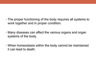 • The proper functioning of the body requires all systems to 
work together and in proper condition. 
• Many diseases can affect the various organs and organ 
systems of the body. 
• When homeostasis within the body cannot be maintained 
it can lead to death. 
 