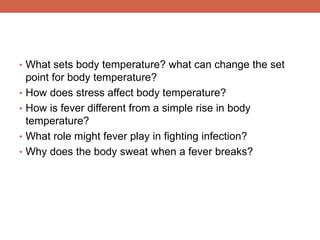 • What sets body temperature? what can change the set 
point for body temperature? 
• How does stress affect body temperature? 
• How is fever different from a simple rise in body 
temperature? 
• What role might fever play in fighting infection? 
• Why does the body sweat when a fever breaks? 
 