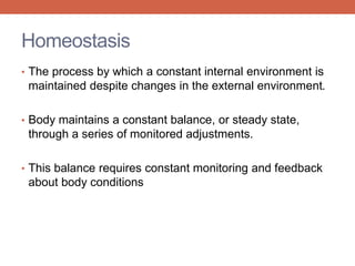 Homeostasis 
• The process by which a constant internal environment is 
maintained despite changes in the external environment. 
• Body maintains a constant balance, or steady state, 
through a series of monitored adjustments. 
• This balance requires constant monitoring and feedback 
about body conditions 
 