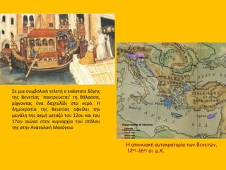 Η αποικιακή αυτοκρατορία των Βενετών,
12ος-16ος αι. μ.Χ.
Σε μια συμβολική τελετή ο εκάστοτε δόγης
της Βενετίας ΄παντρεύεται' τη θάλασσα,
ρίχνοντας ένα δαχτυλίδι στο νερό. Η
δημοκρατία της Βενετίας οφείλει την
μεγάλη της ακμή μεταξύ του 12ου και του
17ου αιώνα στην κυριαρχία του στόλου
της στην Ανατολική Μεσόγειο
 