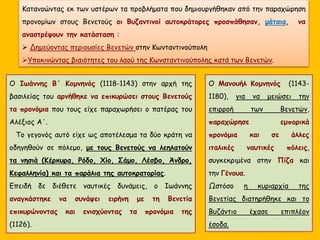 Κατανοώντας εκ των υστέρων τα προβλήματα που δημιουργήθηκαν από την παραχώρηση
προνομίων στους Βενετούς οι Βυζαντινοί αυτοκράτορες προσπάθησαν, μάταια, να
αναστρέψουν την κατάσταση :
 Δημεύοντας περιουσίες Βενετών στην Κωνταντινούπολη
Υποκινώντας βιαιότητες του λαού της Κωνσταντινούπολης κατά των Βενετών.
Ο Μανουήλ Κομνηνός (1143-
1180), για να μειώσει την
επιρροή των Βενετών,
παραχώρησε εμπορικά
προνόμια και σε άλλες
ιταλικές ναυτικές πόλεις,
συγκεκριμένα στην Πίζα και
την Γένουα.
Ωστόσο η κυριαρχία της
Βενετίας διατηρήθηκε και το
Βυζάντιο έχασε επιπλέον
έσοδα.
Ο Ιωάννης Β΄ Κομνηνός (1118-1143) στην αρχή της
βασιλείας του αρνήθηκε να επικυρώσει στους Βενετούς
τα προνόμια που τους είχε παραχωρήσει ο πατέρας του
Αλέξιος Α΄.
Το γεγονός αυτό είχε ως αποτέλεσμα τα δύο κράτη να
οδηγηθούν σε πόλεμο, με τους Βενετούς να λεηλατούν
τα νησιά (Κέρκυρα, Ρόδο, Χίο, Σάμο, Λέσβο, Άνδρο,
Κεφαλληνία) και τα παράλια της αυτοκρατορίας.
Επειδή δε διέθετε ναυτικές δυνάμεις, ο Ιωάννης
αναγκάστηκε να συνάψει ειρήνη με τη Βενετία
επικυρώνοντας και ενισχύοντας τα προνόμια της
(1126).
 