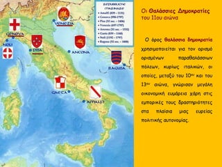 Οι Θαλάσσιες Δημοκρατίες
του 11ου αιώνα
Ο όρος θαλάσσια δημοκρατία
χρησιμοποιείται για τον ορισμό
ορισμένων παραθαλάσσιων
πόλεων, κυρίως ιταλικών, οι
οποίες, μεταξύ του 10ου και του
13ου αιώνα, γνώρισαν μεγάλη
οικονομική ευμάρεια χάρη στις
εμπορικές τους δραστηριότητες
στα πλαίσια μιας ευρείας
πολιτικής αυτονομίας.
 