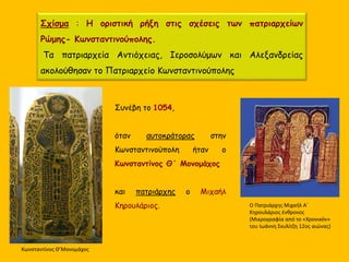 Σχίσμα : Η οριστική ρήξη στις σχέσεις των πατριαρχείων
Ρώμης- Κωνσταντινούπολης.
Τα πατριαρχεία Αντιόχειας, Ιεροσολύμων και Αλεξανδρείας
ακολούθησαν το Πατριαρχείο Κωνσταντινούπολης
Συνέβη το 1054,
όταν αυτοκράτορας στην
Κωνσταντινούπολη ήταν ο
Κωνσταντίνος Θ΄ Μονομάχος
και πατριάρχης ο Μιχαήλ
Κηρουλάριος. Ο Πατριάρχης Μιχαήλ Α΄
Κηρουλάριος ένθρονος
(Μικρογραφία από το «Χρονικόν»
του Ιωάννη Σκυλίτζη 12ος αιώνας)
Κωνσταντίνος Θ’Μονομάχος
 