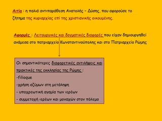 Αιτία : η παλιά αντιπαράθεση Ανατολής – Δύσης, που αφορούσε το
ζήτημα της κυριαρχίας επί της χριστιανικής οικουμένης.
Αφορμές : Λειτουργικές και δογματικές διαφορές που είχαν δημιουργηθεί
ανάμεσα στο πατριαρχείο Κωνσταντινούπολης και στο Πατριαρχείο Ρώμης
Οι σημαντικότερες διαφορετικές αντιλήψεις και
πρακτικές της εκκλησίας της Ρώμης :
-filioque
-χρήση αζύμων στη μετάληψη
- υποχρεωτική αγαμία των ιερέων
- συμμετοχή ιερέων και μοναχών στον πόλεμο
 