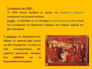 Τα γεγονότα του 1054 :
Το 1054 παπική πρεσβεία με αρχηγό τον καρδινάλιο Ουμβέρτο
επισκέφτηκε την Κωνσταντινούπολη
Σκοπός : να συζητήσει με τον πατριάρχη Μιχαήλ Κηρουλάριο την επίλυση
των λειτουργικών και δογματικών διαφορών που υπήρχαν ανάμεσα στα
δύο πατριαρχεία.
Η αλαζονεία των διαπραγματευτών
οδήγησε σε οριστική ρήξη μεταξύ
των δύο πατριαρχείων, τα οποία στο
εξής αντιπροσωπεύουν δύο
χωριστές χριστιανικές εκκλησίες
(την Ορθόδοξη και τη
Ρωμαιοκαθολική Εκκλησία).
 