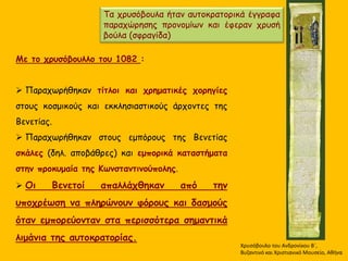 Xρυσόβουλο του Ανδρονίκου B΄,
Βυζαντινό και Χριστιανικό Μουσείο, Αθήνα
Τα χρυσόβουλα ήταν αυτοκρατορικά έγγραφα
παραχώρησης προνομίων και έφεραν χρυσή
βούλα (σφραγίδα)
Με το χρυσόβουλλο του 1082 :
 Παραχωρήθηκαν τίτλοι και χρηματικές χορηγίες
στους κοσμικούς και εκκλησιαστικούς άρχοντες της
Βενετίας.
 Παραχωρήθηκαν στους εμπόρους της Βενετίας
σκάλες (δηλ. αποβάθρες) και εμπορικά καταστήματα
στην προκυμαία της Κωνσταντινούπολης.
 Οι Βενετοί απαλλάχθηκαν από την
υποχρέωση να πληρώνουν φόρους και δασμούς
όταν εμπορεύονταν στα περισσότερα σημαντικά
λιμάνια της αυτοκρατορίας.
 