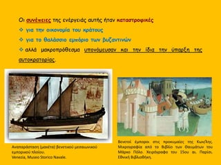 Οι συνέπειες της ενέργειάς αυτής ήταν καταστροφικές
 για την οικονομία του κράτους
 για το θαλάσσιο εμπόριο των βυζαντινών
 αλλά μακροπρόθεσμα υπονόμευσαν και την ίδια την ύπαρξη της
αυτοκρατορίας.
Αναπαράσταση (μακέτα) βενετικού μεσαιωνικού
εμπορικού πλοίου.
Venezia, Museo Storico Navale.
Βενετοί έμποροι στις προκυμαίες της Κων/λης.
Μικρογραφία από το Βιβλίο των Θαυμάτων του
Μάρκο Πόλο. Χειρόγραφο του 15ου αι. Παρίσι.
Εθνική Βιβλιοθήκη.
 