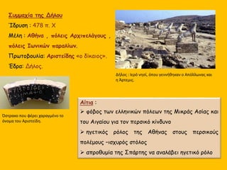 Συμμαχία της Δήλου
Ίδρυση : 478 π. Χ
Μέλη : Αθήνα , πόλεις Αρχιπελάγους ,
πόλεις Ιωνικών παραλίων.
Πρωτοβουλία: Αριστείδης «ο δίκαιος».
Έδρα: Δήλος.
Αίτια :
 φόβος των ελληνικών πόλεων της Μικράς Ασίας και
του Αιγαίου για τον περσικό κίνδυνο
 ηγετικός ρόλος της Αθήνας στους περσικούς
πολέμους –ισχυρός στόλος
 απροθυμία της Σπάρτης να αναλάβει ηγετικό ρόλο
Δήλος : Ιερό νησί, όπου γεννήθηκαν ο Απόλλωνας και
η Άρτεμις.
Όστρακο που φέρει χαραγμένο το
όνομα του Αριστείδη.
 