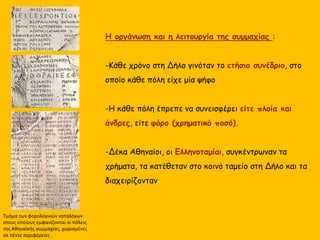 Η οργάνωση και η λειτουργία της συμμαχίας :
-Κάθε χρόνο στη Δήλο γινόταν το ετήσιο συνέδριο, στο
οποίο κάθε πόλη είχε μία ψήφο
-Η κάθε πόλη έπρεπε να συνεισφέρει είτε πλοία και
άνδρες, είτε φόρο (χρηματικό ποσό).
-Δέκα Αθηναίοι, οι Ελληνοταμίαι, συγκέντρωναν τα
χρήματα, τα κατέθεταν στο κοινό ταμείο στη Δήλο και τα
διαχειρίζονταν
Τμήμα των φορολογικών καταλόγων
στους οποίους εμφανίζονται οι πόλεις
της Αθηναϊκής συμμαχίας, χωρισμένες
σε πέντε περιφέρειες .
 