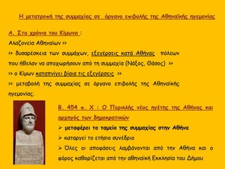 Α. Στα χρόνια του Κίμωνα :
Αλαζονεία Αθηναίων >>
>> δυσαρέσκεια των συμμάχων, εξεγέρσεις κατά Αθήνας πόλεων
που ήθελαν να αποχωρήσουν από τη συμμαχία (Νάξος, Θάσος) >>
>> ο Κίμων καταπνίγει βίαια τις εξεγέρσεις >>
>> μεταβολή της συμμαχίας σε όργανο επιβολής της Αθηναϊκής
ηγεμονίας.
Β. 454 π. Χ : Ο Περικλής νέος ηγέτης της Αθήνας και
αρχηγός των δημοκρατικών
 μεταφέρει το ταμείο της συμμαχίας στην Αθήνα
 καταργεί το ετήσιο συνέδριο
 Όλες οι αποφάσεις λαμβάνονται από την Αθήνα και ο
φόρος καθορίζεται από την αθηναϊκή Εκκλησία του Δήμου
Η μετατροπή της συμμαχίας σε όργανο επιβολής της Αθηναϊκής ηγεμονίας
 