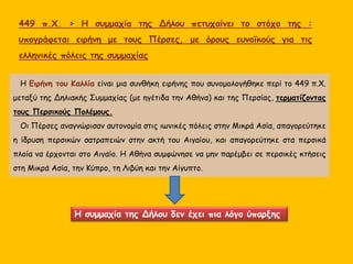 Η συμμαχία της Δήλου δεν έχει πια λόγο ύπαρξης.
Η Ειρήνη του Καλλία είναι μια συνθήκη ειρήνης που συνομολογήθηκε περί το 449 π.Χ.
μεταξύ της Δηλιακής Συμμαχίας (με ηγέτιδα την Αθήνα) και της Περσίας, τερματίζοντας
τους Περσικούς Πολέμους.
Οι Πέρσες αναγνώρισαν αυτονομία στις ιωνικές πόλεις στην Μικρά Ασία, απαγορεύτηκε
η ίδρυση περσικών σατραπειών στην ακτή του Αιγαίου, και απαγορεύτηκε στα περσικά
πλοία να έρχονται στο Αιγαίο. Η Αθήνα συμφώνησε να μην παρέμβει σε περσικές κτήσεις
στη Μικρά Ασία, την Κύπρο, τη Λιβύη και την Αίγυπτο.
449 π.Χ. > Η συμμαχία της Δήλου πετυχαίνει το στόχο της :
υπογράφεται ειρήνη με τους Πέρσες, με όρους ευνοϊκούς για τις
ελληνικές πόλεις της συμμαχίας
 