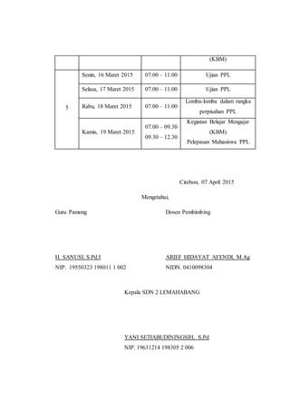 (KBM)
5
Senin, 16 Maret 2015 07.00 – 11.00 Ujian PPL
Selasa, 17 Maret 2015 07.00 – 11.00 Ujian PPL
Rabu, 18 Maret 2015 07.00 – 11.00
Lomba-lomba dalam rangka
perpisahan PPL
Kamis, 19 Maret 2015
07.00 – 09.30
09.30 – 12.30
Kegiatan Belajar Mengajar
(KBM)
Pelepasan Mahasiswa PPL
Cirebon, 07 April 2015
Mengetahui,
Guru Pamong Dosen Pembimbing
H. SANUSI, S.Pd.I ARIEF HIDAYAT AFENDI, M.Ag
NIP. 19550323 198011 1 002 NIDN. 0410098304
Kepala SDN 2 LEMAHABANG
YANI SETIABUDININGSIH, S.Pd
NIP. 19631214 198305 2 006
 