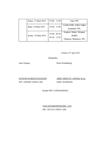 Selasa, 17 Maret 2015 07.00 – 11.00 Ujian PPL
Rabu, 18 Maret 2015 07.00 – 11.00
Lomba-lomba dalam rangka
perpisahan PPL
Kamis, 19 Maret 2015
07.00 – 09.30
09.30 – 12.30
Kegiatan Belajar Mengajar
(KBM)
Pelepasan Mahasiswa PPL
Cirebon, 07 April 2015
Mengetahui,
Guru Pamong Dosen Pembimbing
NUNUNG NURHAYATI,S.Pd.SD ARIEF HIDAYAT AFENDI, M.Ag
NIP. 19630509 198204 2 004 NIDN. 0410098304
Kepala SDN 2 LEMAHABANG
YANI SETIABUDININGSIH, S.Pd
NIP. 19631214 198305 2 006
 