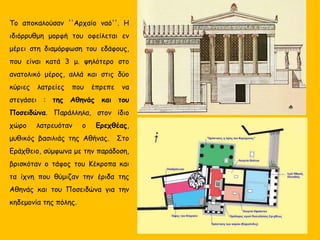 Το αποκαλούσαν ''Αρχαίο ναό''. Η
ιδιόρρυθμη μορφή του οφείλεται εν
μέρει στη διαμόρφωση του εδάφους,
που είναι κατά 3 μ. ψηλότερο στο
ανατολικό μέρος, αλλά και στις δύο
κύριες λατρείες που έπρεπε να
στεγάσει : της Αθηνάς και του
Ποσειδώνα. Παράλληλα, στον ίδιο
χώρο λατρευόταν ο Ερεχθέας,
μυθικός βασιλιάς της Αθήνας. Στο
Εράχθειο, σύμφωνα με την παράδοση,
βρισκόταν ο τάφος του Κέκροπα και
τα ίχνη που θύμιζαν την έριδα της
Αθηνάς και του Ποσειδώνα για την
κηδεμονία της πόλης.
 