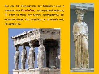 Μια από τις ιδιαιτερότητες του Ερέχθειου είναι η
πρόσταση των Καρυάτιδων, μια μικρή στοά σχήματος
Π, όπου τη θέση των κιόνων καταλαμβάνουν έξι
αγάλματα κορών, που στηρίζουν με το κεφάλι τους
την οροφή της.
 