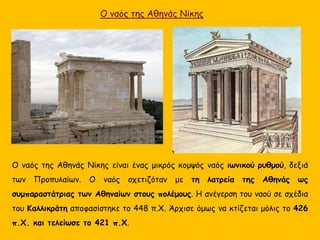 Ο ναός της Αθηνάς Νίκης
Ο ναός της Αθηνάς Νίκης είναι ένας μικρός κομψός ναός ιωνικού ρυθμού, δεξιά
των Προπυλαίων. Ο ναός σχετιζόταν με τη λατρεία της Αθηνάς ως
συμπαραστάτριας των Αθηναίων στους πολέμους. Η ανέγερση του ναού σε σχέδια
του Καλλικράτη αποφασίστηκε το 448 π.Χ. Άρχισε όμως να κτίζεται μόλις το 426
π.Χ. και τελείωσε το 421 π.Χ.
 