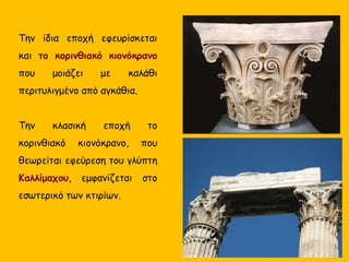 Την ίδια εποχή εφευρίσκεται
και το κορινθιακό κιονόκρανο
που μοιάζει με καλάθι
περιτυλιγμένο από αγκάθια.
Την κλασική εποχή το
κορινθιακό κιονόκρανο, που
θεωρείται εφεύρεση του γλύπτη
Καλλίμαχου, εμφανίζεται στο
εσωτερικό των κτιρίων.
 