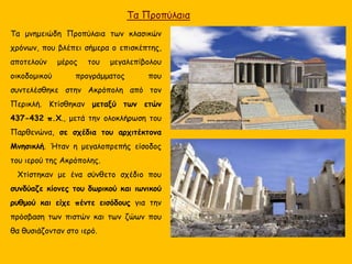 Τα Προπύλαια
Τα μνημειώδη Προπύλαια των κλασικών
χρόνων, που βλέπει σήμερα ο επισκέπτης,
αποτελούν μέρος του μεγαλεπίβολου
οικοδομικού προγράμματος που
συντελέσθηκε στην Ακρόπολη από τον
Περικλή. Κτίσθηκαν μεταξύ των ετών
437-432 π.Χ., μετά την ολοκλήρωση του
Παρθενώνα, σε σχέδια του αρχιτέκτονα
Μνησικλή. Ήταν η μεγαλοπρεπής είσοδος
του ιερού της Ακρόπολης.
Χτίστηκαν με ένα σύνθετο σχέδιο που
συνδύαζε κίονες του δωρικού και ιωνικού
ρυθμού και είχε πέντε εισόδους για την
πρόσβαση των πιστών και των ζώων που
θα θυσιάζονταν στο ιερό.
 