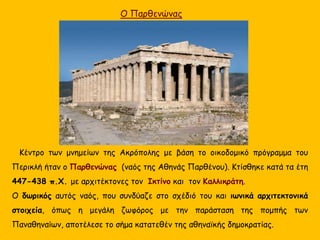 O Παρθενώνας
Κέντρο των μνημείων της Ακρόπολης με βάση το οικοδομικό πρόγραμμα του
Περικλή ήταν ο Παρθενώνας (ναός της Αθηνάς Παρθένου). Κτίσθηκε κατά τα έτη
447-438 π.Χ. με αρχιτέκτονες τον Ικτίνο και τον Καλλικράτη.
Ο δωρικός αυτός ναός, που συνδύαζε στο σχέδιό του και ιωνικά αρχιτεκτονικά
στοιχεία, όπως η μεγάλη ζωφόρος με την παράσταση της πομπής των
Παναθηναίων, αποτέλεσε το σήμα κατατεθέν της αθηναϊκής δημοκρατίας.
 