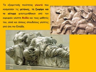 Τα εξαιρετικής ποιότητας γλυπτά που
κοσμούσαν τις μετώπες, τη ζωφόρο και
το αέτωμα φιλοτεχνήθηκαν από τον
κορυφαίο γλύπτη Φειδία και τους μαθητές
του, αλλά και άλλους σπουδαίους γλύπτες
από όλη την Ελλάδα.
 