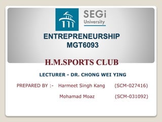 ENTREPRENEURSHIP
MGT6093
H.M.SPORTS CLUB
LECTURER - DR. CHONG WEI YING
PREPARED BY :- Harmeet Singh Kang (SCM-027416)
Mohamad Moaz (SCM-031092)
 