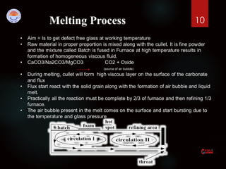 10Melting Process
• Aim = Is to get defect free glass at working temperature
• Raw material in proper proportion is mixed along with the cullet. It is fine powder
and the mixture called Batch is fused in Furnace at high temperature results in
formation of homogeneous viscous fluid.
• CaCO3/Na2CO3/MgCO3 CO2 + Oxide
(source of air bubble)
• During melting, cullet will form high viscous layer on the surface of the carbonate
and flux
• Flux start react with the solid grain along with the formation of air bubble and liquid
melt.
• Practically all the reaction must be complete by 2/3 of furnace and then refining 1/3
furnace.
• The air bubble present in the melt comes on the surface and start bursting due to
the temperature and glass pressure
 
