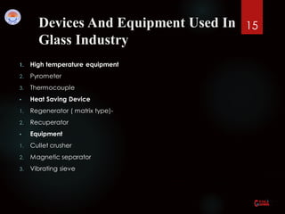 Devices And Equipment Used In
Glass Industry
1. High temperature equipment
2. Pyrometer
3. Thermocouple
• Heat Saving Device
1. Regenerator ( matrix type)-
2. Recuperator
• Equipment
1. Cullet crusher
2. Magnetic separator
3. Vibrating sieve
15
 