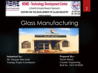 Glass Manufacturing
2
Prepared By:-
Harish Balout
Ceramic Engineering
Roll No. 12ECTCR020
Submitted To:-
Mr. Narayan Dutt Joshi
Training Project Coordinator
 