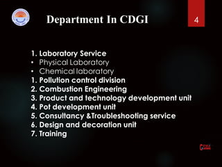 Department In CDGI 4
1. Laboratory Service
• Physical Laboratory
• Chemical laboratory
1. Pollution control division
2. Combustion Engineering
3. Product and technology development unit
4. Pot development unit
5. Consultancy &Troubleshooting service
6. Design and decoration unit
7. Training
 