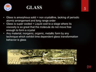 5GLASS
• Glass is amorphous solid = non crystalline, lacking of periodic
atomic arrangement and long range order
• Glass is super cooled = Liquid cool to a stage where its
viscosity is so great that the molecule do not move free
enough to form a crystal
• Any material, inorganic, organic, metallic form by any
technique which exhibit time dependent glass transformation
behavior is glass
 