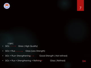 7
17280C
• SiO2 Glass ( High Quality)
• SiO2 + Flux Glass (Less Strength)
• SiO2 + Flux+ Strengthening Good Strength ( Not refined)
• SiO2 + Flux + Strengthening + Refining Glass ( Refined)
 